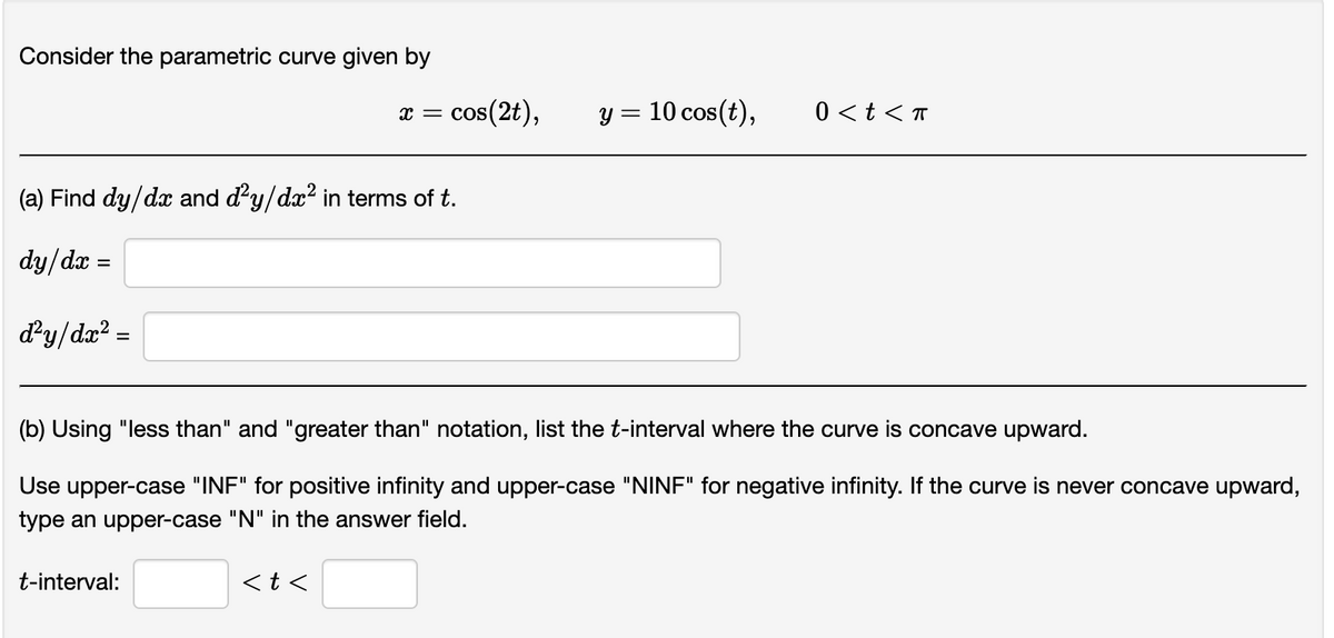 Consider the parametric curve given by
(a) Find dy/dx and ď²y/dx² in terms of t.
dy/dx=
d'y/dr² =
=
X = cos(2t),
t-interval:
<t<
y = 10 cos(t),
(b) Using "less than" and "greater than" notation, list the t-interval where the curve is concave upward.
Use upper-case "INF" for positive infinity and upper-case "NINF" for negative infinity. If the curve is never concave upward,
type an upper-case "N" in the answer field.
0 < t < T