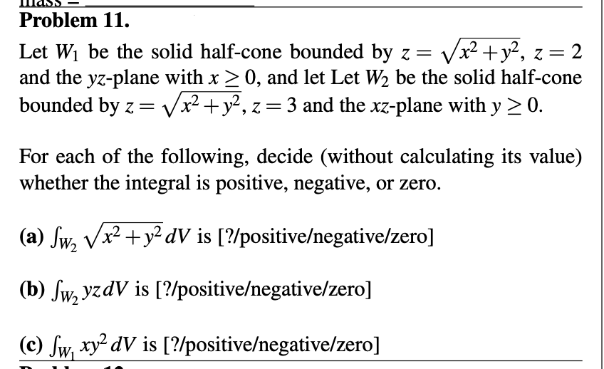 **Problem 11**

Let \( W_1 \) be the solid half-cone bounded by \( z = \sqrt{x^2 + y^2} \), \( z = 2 \) and the yz-plane with \( x \geq 0 \), and let \( W_2 \) be the solid half-cone bounded by \( z = \sqrt{x^2 + y^2} \), \( z = 3 \) and the xz-plane with \( y \geq 0 \).

For each of the following, decide (without calculating its value) whether the integral is positive, negative, or zero:

(a) \[ \int_{W_2} \sqrt{x^2 + y^2} \ dV \] is [?/positive/negative/zero]

(b) \[ \int_{W_2} yzdV \] is [?/positive/negative/zero]

(c) \[ \int_{W_1} xy^2 \ dV \] is [?/positive/negative/zero]