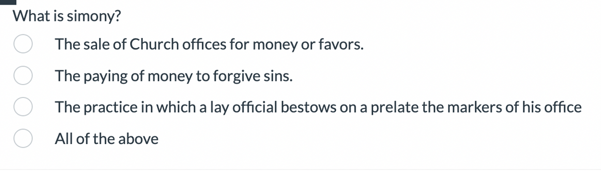 **Question: What is simony?**

**Answer Choices:**
- ○ The sale of Church offices for money or favors.
- ○ The paying of money to forgive sins.
- ○ The practice in which a lay official bestows on a prelate the markers of his office.
- ○ All of the above

This image presents a multiple choice question designed to test the understanding of the term "simony." The options include different practices that could be associated with simony, which is generally the act of buying or selling ecclesiastical privileges, including Church offices. The last option suggests that the correct answer might encompass all the listed practices.