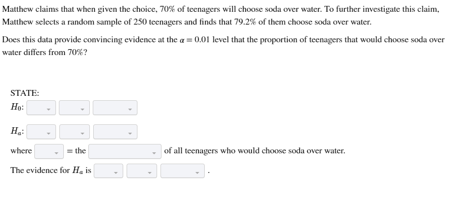 Matthew claims that when given the choice, 70% of teenagers will choose soda over water. To further investigate this claim,
Matthew selects a random sample of 250 teenagers and finds that 79.2% of them choose soda over water.
Does this data provide convincing evidence at the a = 0.01 level that the proportion of teenagers that would choose soda over
water differs from 70%?
STATE:
Ho:
Ha:
where
= the
The evidence for Ha is
of all teenagers who would choose soda over water.