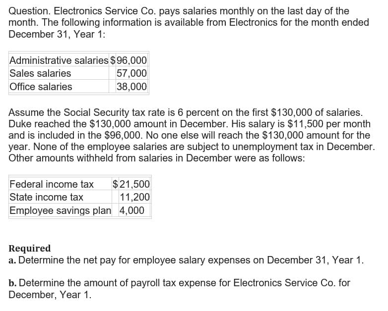 Question. Electronics Service Co. pays salaries monthly on the last day of the
month. The following information is available from Electronics for the month ended
December 31, Year 1:
Administrative salaries $96,000
Sales salaries
57,000
Office salaries
38,000
Assume the Social Security tax rate is 6 percent on the first $130,000 of salaries.
Duke reached the $130,000 amount in December. His salary is $11,500 per month
and is included in the $96,000. No one else will reach the $130,000 amount for the
year. None of the employee salaries are subject to unemployment tax in December.
Other amounts withheld from salaries in December were as follows:
Federal income tax
$21,500
State income tax
11,200
Employee savings plan 4,000
Required
a. Determine the net pay for employee salary expenses on December 31, Year 1.
b. Determine the amount of payroll tax expense for Electronics Service Co. for
December, Year 1.