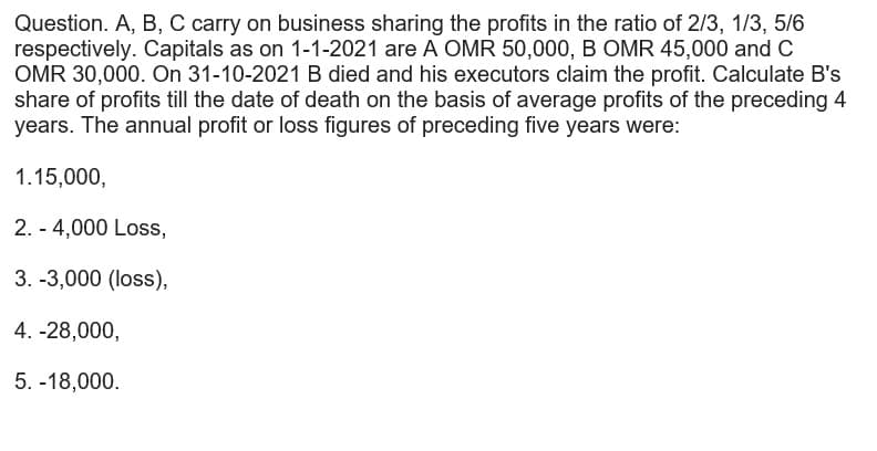 Question. A, B, C carry on business sharing the profits in the ratio of 2/3, 1/3, 5/6
respectively. Capitals as on 1-1-2021 are A OMR 50,000, B OMR 45,000 and C
OMR 30,000. On 31-10-2021 B died and his executors claim the profit. Calculate B's
share of profits till the date of death on the basis of average profits of the preceding 4
years. The annual profit or loss figures of preceding five years were:
1.15,000,
2. - 4,000 Loss,
3. -3,000 (loss),
4. -28,000,
5. -18,000.