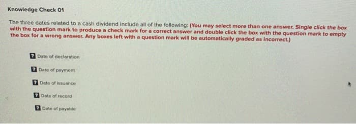 Knowledge Check 01
The three dates related to a cash dividend include all of the following: (You may select more than one answer. Single click the box
with the question mark to produce a check mark for a correct answer and double click the box with the question mark to empty
the box for a wrong answer. Any boxes left with a question mark will be automatically graded as incorrect.)
Date of declaration
7 Date of payment
7 Date of issuance
Date of record
7 Date of payable
