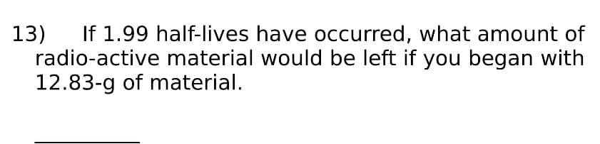 If 1.99 half-lives have occurred, what amount of
radio-active material would be left if you began with
12.83-g of material.
13)
