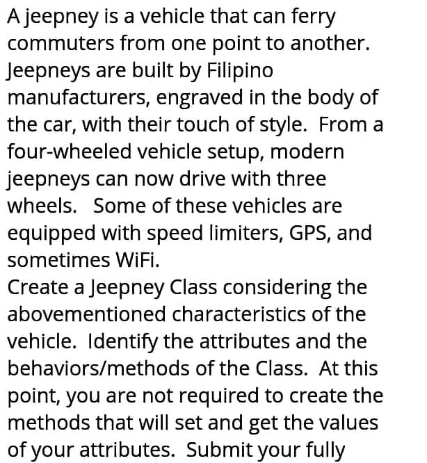 A jeepney is a vehicle that can ferry
commuters from one point to another.
Jeepneys are built by Filipino
manufacturers, engraved in the body of
the car, with their touch of style. From a
four-wheeled vehicle setup, modern
jeepneys can now drive with three
wheels. Some of these vehicles are
equipped with speed limiters, GPS, and
sometimes WIFI.
Create a Jeepney Class considering the
abovementioned characteristics of the
vehicle. Identify the attributes and the
behaviors/methods of the Class. At this
point, you are not required to create the
methods that will set and get the values
of your attributes. Submit your fully
