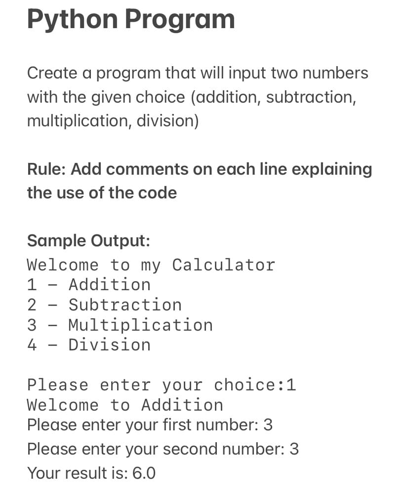 Python Program
Create a program that will input two numbers
with the given choice (addition, subtraction,
multiplication, division)
Rule: Add comments on each line explaining
the use of the code
Sample Output:
Welcome to my Calculator
1 - Addition
2 - Subtraction
3 - Multiplication
4 - Division
Please enter your choice:1
Welcome to Addition
Please enter your first number: 3
Please enter your second number: 3
Your result is: 6.0
