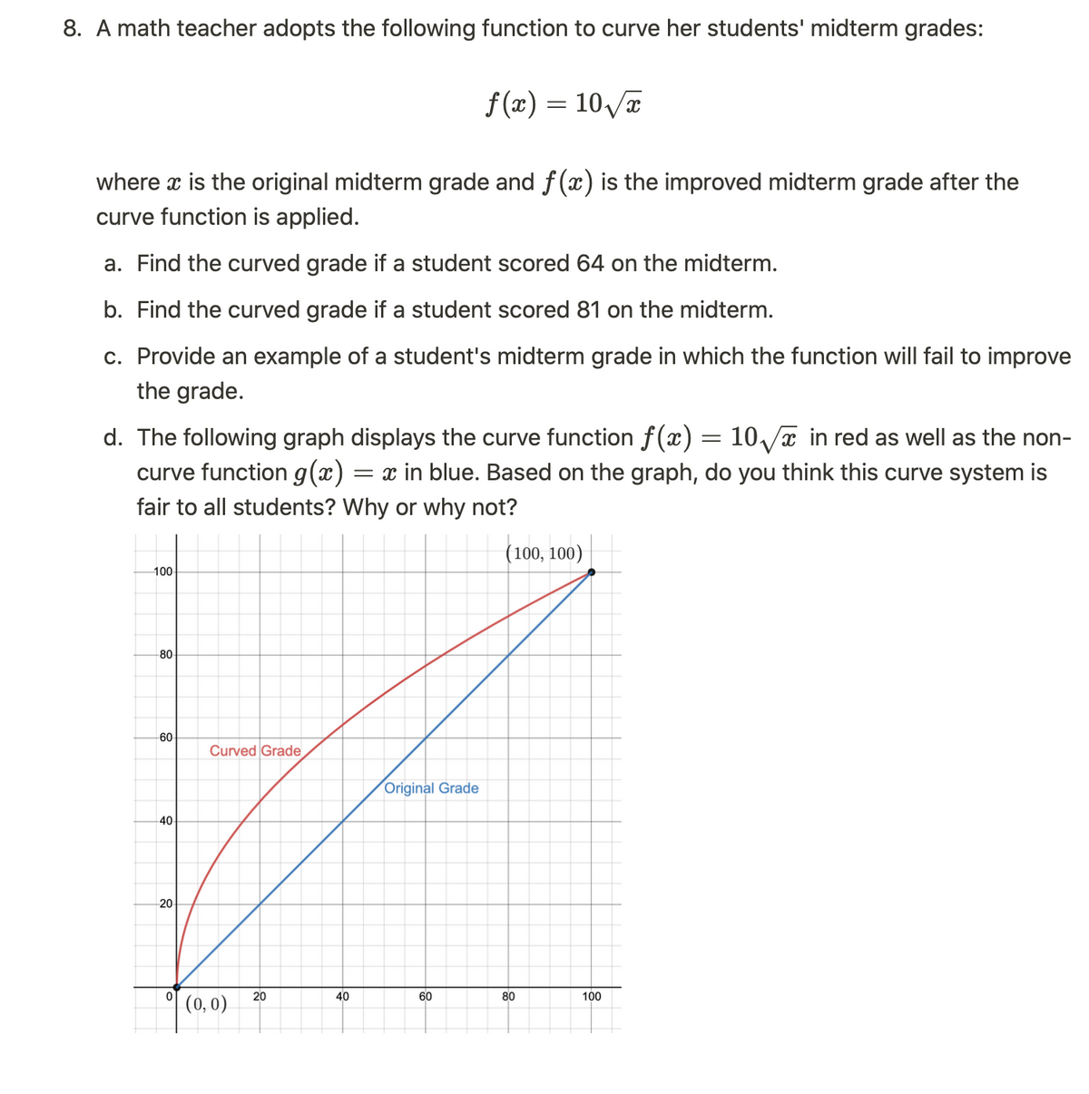 8. A math teacher adopts the following function to curve her students' midterm grades:
where x is the original midterm grade and f(x) is the improved midterm grade after the
curve function is applied.
a. Find the curved grade if a student scored 64 on the midterm.
b. Find the curved grade if a student scored 81 on the midterm.
c. Provide an example of a student's midterm grade in which the function will fail to improve
the grade.
d. The following graph displays the curve function f(x) = 10√√x in red as well as the non-
curve function g(x) = x in blue. Based on the graph, do you think this curve system is
fair to all students? Why or why not?
(100, 100)
100
80
-60
40
20
0
Curved Grade
(0,0)
20
40
f(x) = 10√x
Original Grade
60
80
100