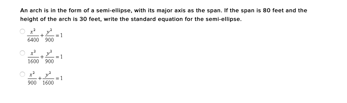 An arch is in the form of a semi-ellipse, with its major axis as the span. If the span is 80 feet and the
height of the arch is 30 feet, write the standard equation for the semi-ellipse.
2
x²
2
+
1
6400 900
x²
2²
+
1600 900
x²
2
+
900 1600
=
=
=
1
1