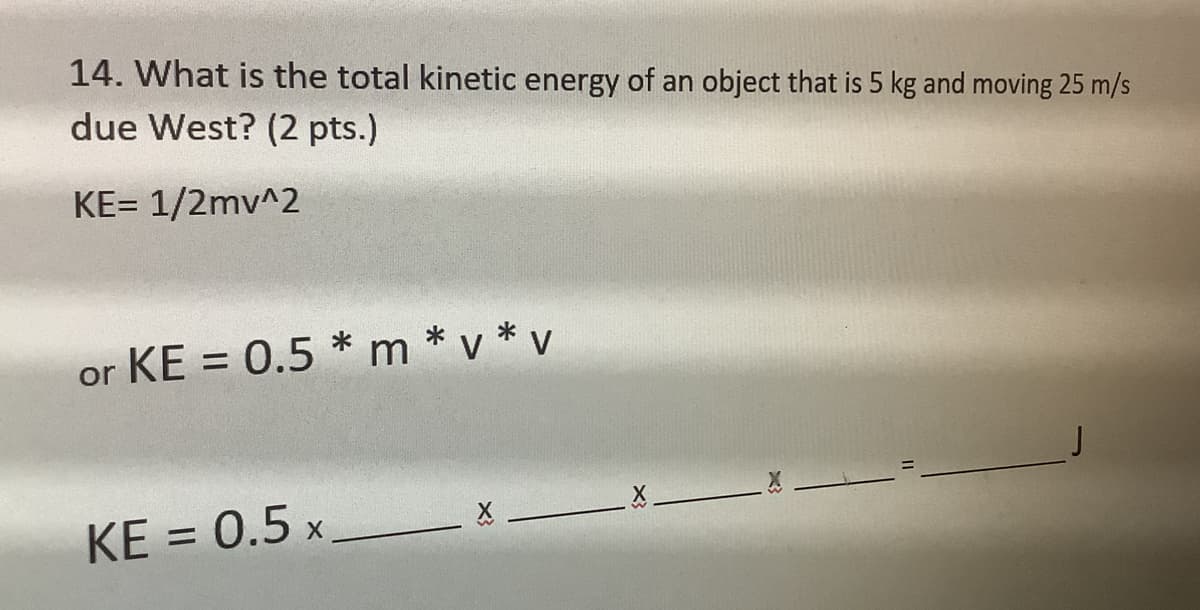 ### Problem 14

**Question: What is the total kinetic energy of an object that is 5 kg and moving 25 m/s due West? (2 pts.)**

**Solution:**

The kinetic energy (KE) of an object is calculated using the formula:
\[ KE = \frac{1}{2} mv^2 \]

Where:
- \( m \) is the mass of the object
- \( v \) is the velocity of the object

Alternatively, the formula can be expressed as:
\[ KE = 0.5 \times m \times v \times v \]

Plug in the given values:
\[ KE = 0.5 \times \_\_\_\_\_ \times \_\_\_\_\_ \]

\( \left( \text{Note: Fill in the box with the appropriate numerical values for mass and velocity.} \right) \)

\[ \_\_\_\_\_ \times \_\_\_\_\_ \times \_\_\_\_\_ \times \_\_\_\_\_ = \_\_\_\_\_ \text{ J} \]

The answer is expressed in Joules (J), the SI unit for energy.