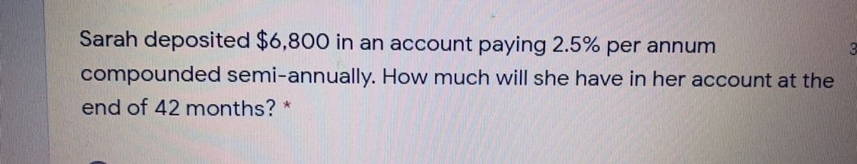 Sarah deposited $6,800 in an account paying 2.5% per annum
compounded semi-annually. How much will she have in her account at the
end of 42 months? *
