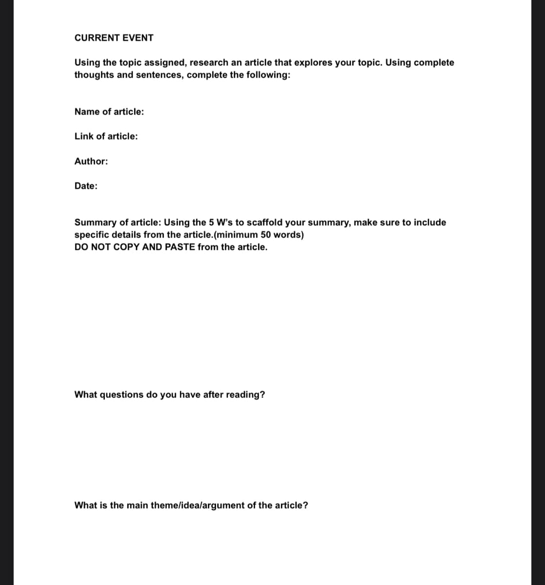 CURRENT EVENT
Using the topic assigned, research an article that explores your topic. Using complete
thoughts and sentences, complete the following:
Name of article:
Link of article:
Author:
Date:
Summary of article: Using the 5 W's to scaffold your summary, make sure to include
specific details from the article.(minimum 50 words)
DO NOT COPY AND PASTE from the article.
What questions do you have after reading?
What is the main theme/idea/argument of the article?