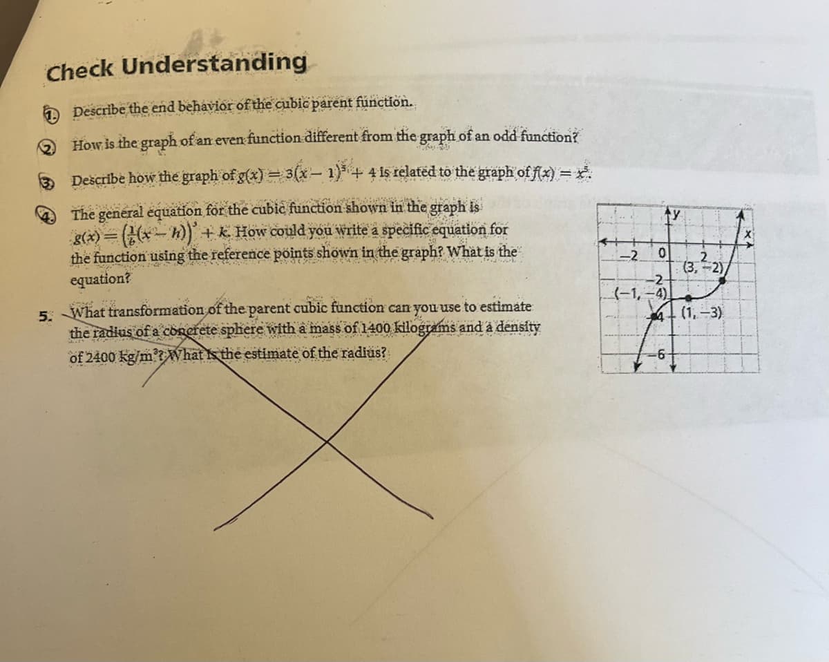 Check Understanding
Describe the end behavior of the cubic parent function.
How is the graph of an even function different from the graph of an odd function?
Describe how the graph of g(x) = 3(x - 1)³ + 4 is related to the graph of f(x) = x.
ration shown in the graph is
The general equation for the cubic function shown in
g(x) = (¹(x − n)) + k. How could you write a specific equation for
the function using the reference points shown in the graph? What is the
equation?
5. What transformation of the parent cubic function can you use to estimate
the radius of a concrete sphere with a mass of 1400 kilograms and a density
of 2400 kg/m'? What the estimate of the radius?
0
-2-
(-1,-4)
4
-2.
(3,²-2)
(1.-3)