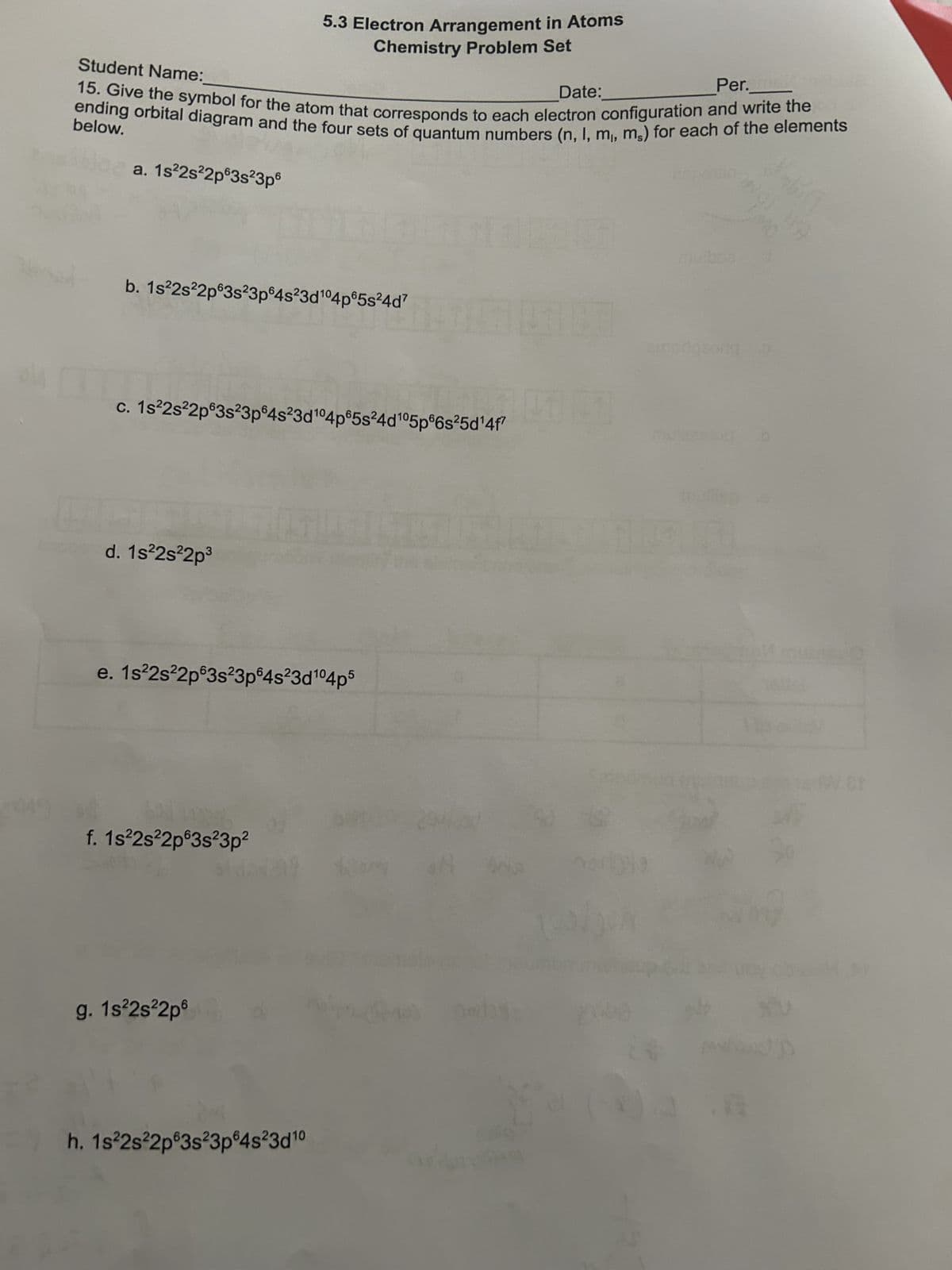 Student Name:
5.3 Electron Arrangement in Atoms
Chemistry Problem Set
Date:
Per._
15. Give the symbol for the atom that corresponds to each electron configuration and write the
ending orbital diagram and the four sets of quantum numbers (n, l, m,, ms) for each of the elements
below.
a. 1s²2s22p63s23p6
b. 1s22s22p63s23p64s23d 104p65s24d'
c. 1s22s22p63s23p64s23d 104p65s24d 105p66s25d14f7
d. 1s22s22p³
e. 1s22s22p63s23p64s23d 104p5
f. 1s²2s22p63s23p²
g. 1s²2s22p
h. 1s22s22p63s23p64s23d10
mulbos
enorgeorg
MO
W.Cr