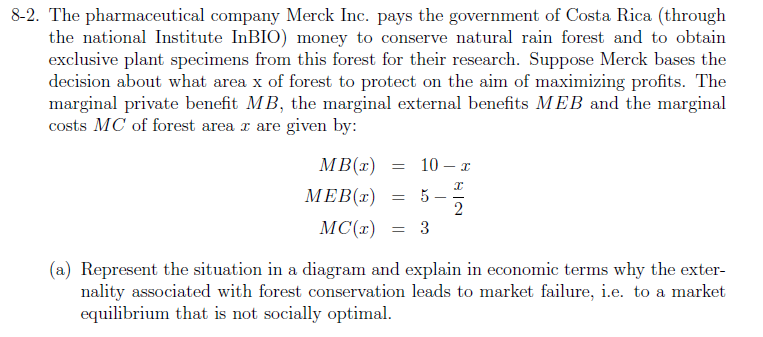 8-2. The pharmaceutical company Merck Inc. pays the government of Costa Rica (through
the national Institute InBIO) money to conserve natural rain forest and to obtain
exclusive plant specimens from this forest for their research. Suppose Merck bases the
decision about what area x of forest to protect on the aim of maximizing profits. The
marginal private benefit MB, the marginal external benefits MEB and the marginal
costs MC of forest area r are given by:
MB(x) =
10 – I
ΜEB (1)
= 5 -
MC(r)
= 3
(a) Represent the situation in a diagram and explain in economic terms why the exter-
nality associated with forest conservation leads to market failure, i.e. to a market
equilibrium that is not socially optimal.
