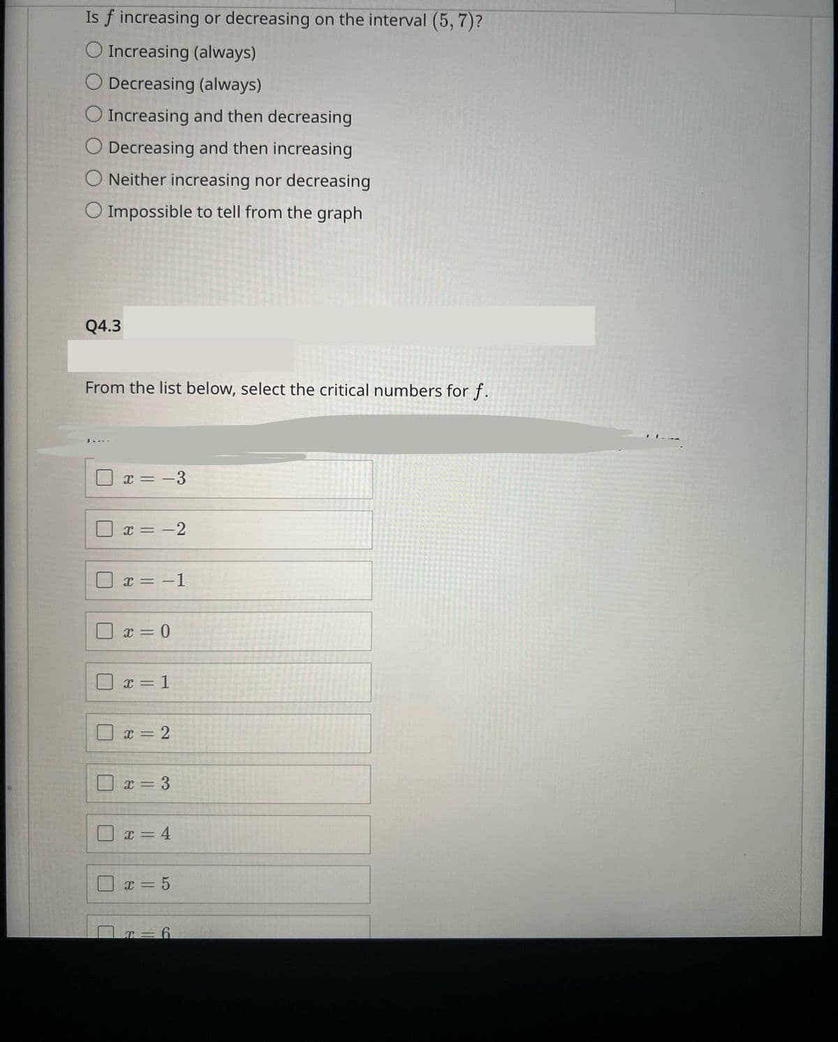 Is f increasing or decreasing on the interval (5, 7)?
O Increasing (always)
O Decreasing (always)
O Increasing and then decreasing
Decreasing and then increasing
O Neither increasing nor decreasing
O Impossible to tell from the graph
Q4.3
From the list below, select the critical numbers for f.
M
U
L
x = -3
x = -2
x = -1
x = 0
x = 1
x = 2
x=3
x = 4
x = 5
r=6