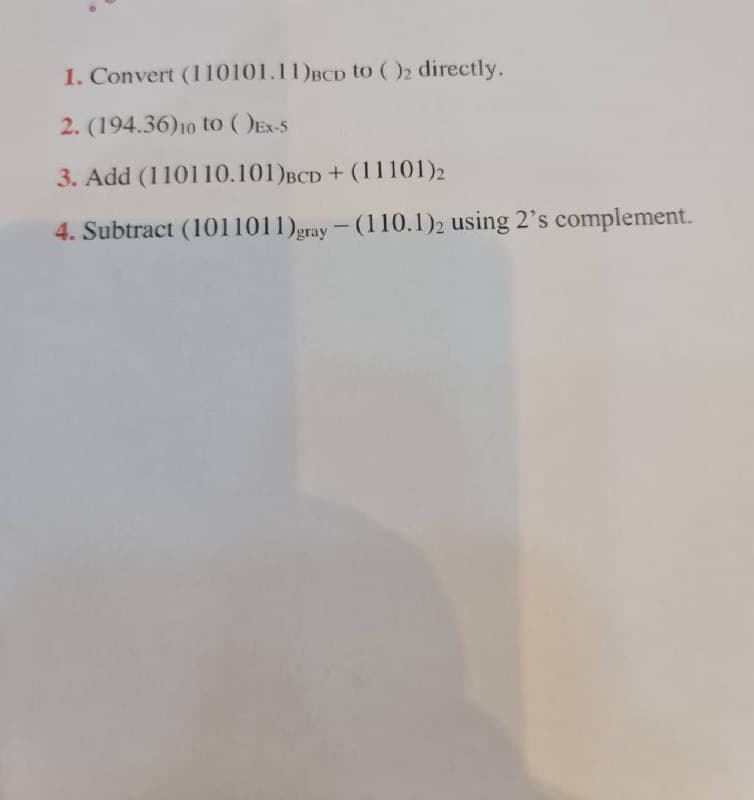 1. Convert (1 10101.11)BCD to ()2 directly.
2. (194.36)10 to (DEx-5
3. Add (110110.101)BCD + (11101)2
4. Subtract (1011011)gray - (110.1)2 using 2's complement.
