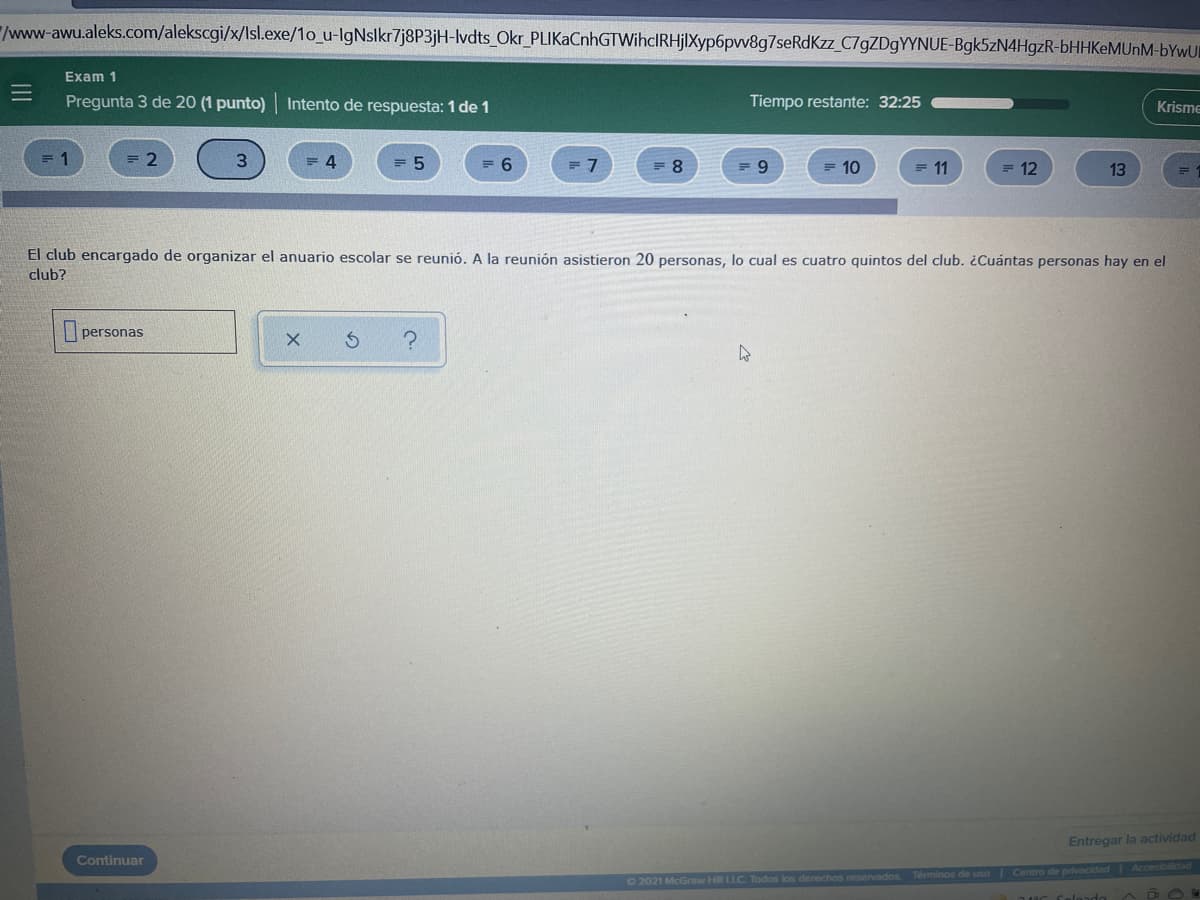 /www-awu.aleks.com/alekscgi/x/Isl.exe/1o_u-IgNslkr7j8P3jH-lvdts_Okr_PLIKaCnhGTWihcIRHjlXyp6pvv8g7seRdKzz_C79ZD9YYNUE-Bgk5zN4HgzR-bHHKeMUnM-bYwUI
Exam 1
Pregunta 3 de 20 (1 punto) Intento de respuesta: 1 de 1
Tiempo restante: 32:25
Krisme
= 5
= 6
= 7
= 8
= 10
= 11
= 12
13
El club encargado de organizar el anuario escolar se reunió. A la reunión asistieron 20 personas, lo cual es cuatro quintos del club. ¿Cuántas personas hay en el
club?
personas
Entregar la actividad
Continuar
O 2021 McGraw H LLC. Todos los derechos reservados Términos de uso Centro de privacidad Accesibilidad
