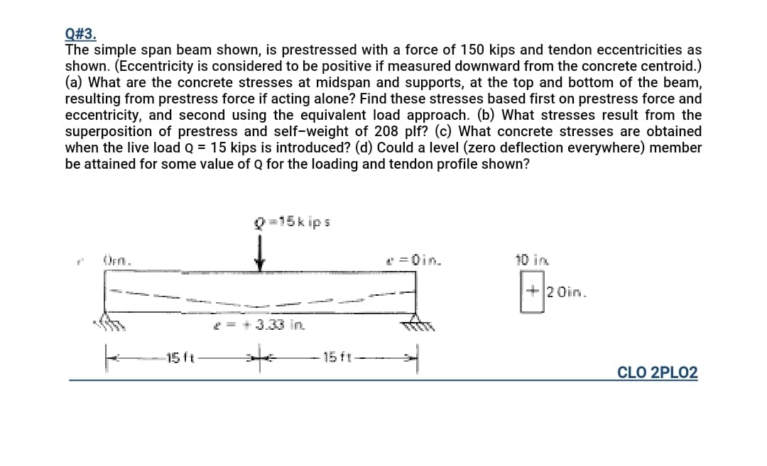 Q#3.
The simple span beam shown, is prestressed with a force of 150 kips and tendon eccentricities as
shown. (Eccentricity is considered to be positive if measured downward from the concrete centroid.)
(a) What are the concrete stresses at midspan and supports, at the top and bottom of the beam,
resulting from prestress force if acting alone? Find these stresses based first on prestress force and
eccentricity, and second using the equivalent load approach. (b) What stresses result from the
superposition of prestress and self-weight of 208 plf? (c) What concrete stresses are obtained
when the live load Q = 15 kips is introduced? (d) Could a level (zero deflection everywhere) member
be attained for some value of Q for the loading and tendon profile shown?
0=15k ips
Oen.
* =0in.
10 in
+2 Oin.
2 = + 3.33 in.
15ft
15 ft
CLO 2PLO2
