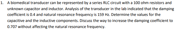 1. A biomedical transducer can be represented by a series RLC circuit with a 100 ohm resistors and
unknown capacitor and inductor. Analysis of the transducer in the lab indicated that the damping
coefficient is 0.4 and natural resonance frequency is 159 Hz. Determine the values for the
capacitive and the inductive components. Discuss the way to increase the damping coefficient to
0.707 without affecting the natural resonance frequency.
