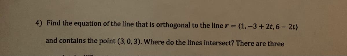 4) Find the equation of the line that is orthogonal to the line r = (1,-3+ 2t, 6 - 2t)
and contains the point (3,0,3). Where do the lines intersect? There are three
