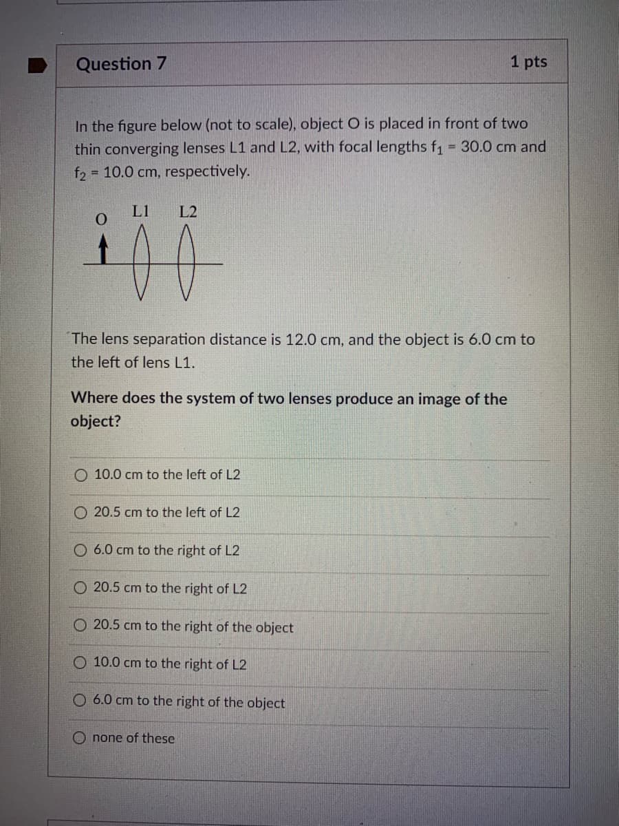 Question 7
1 pts
In the figure below (not to scale), object O is placed in front of two
thin converging lenses L1 and L2, with focal lengths f1 30.0 cm and
f2 = 10.0 cm, respectively.
%3D
L1
L2
00
The lens separation distance is 12.0 cm, and the object is 6.0 cm to
the left of lens L1.
Where does the system of two lenses produce an image of the
object?
10.0 cm to the left of L2
O 20.5 cm to the left of L2
O 6.0 cm to the right of L2
O 20.5 cm to the right of L2
O 20.5 cm to the right of the object
O 10.0 cm to the right of L2
6.0 cm to the right of the object
O none of these
