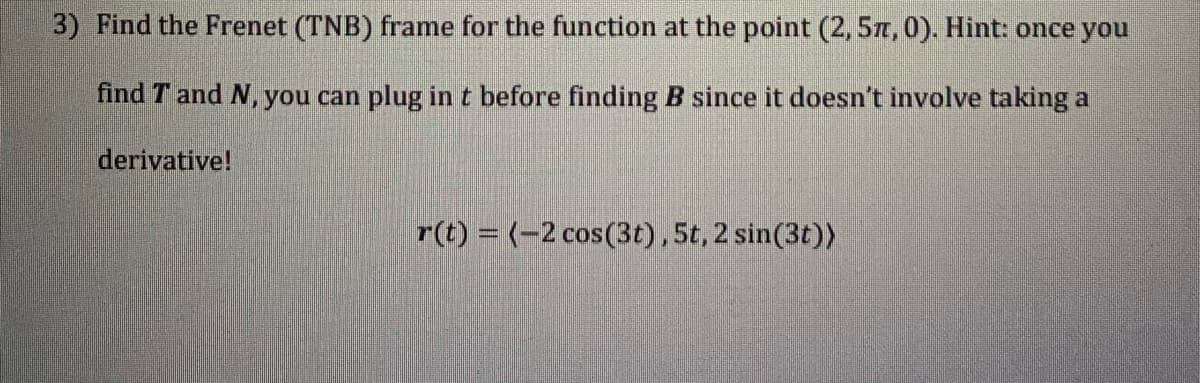 3) Find the Frenet (TNB) frame for the function at the point (2,57,0). Hint: once you
find T and N, you can plug in t before finding B since it doesn't involve taking a
derivative!
r(t) = (-2 cos(3t), 5t, 2 sin(3t))
