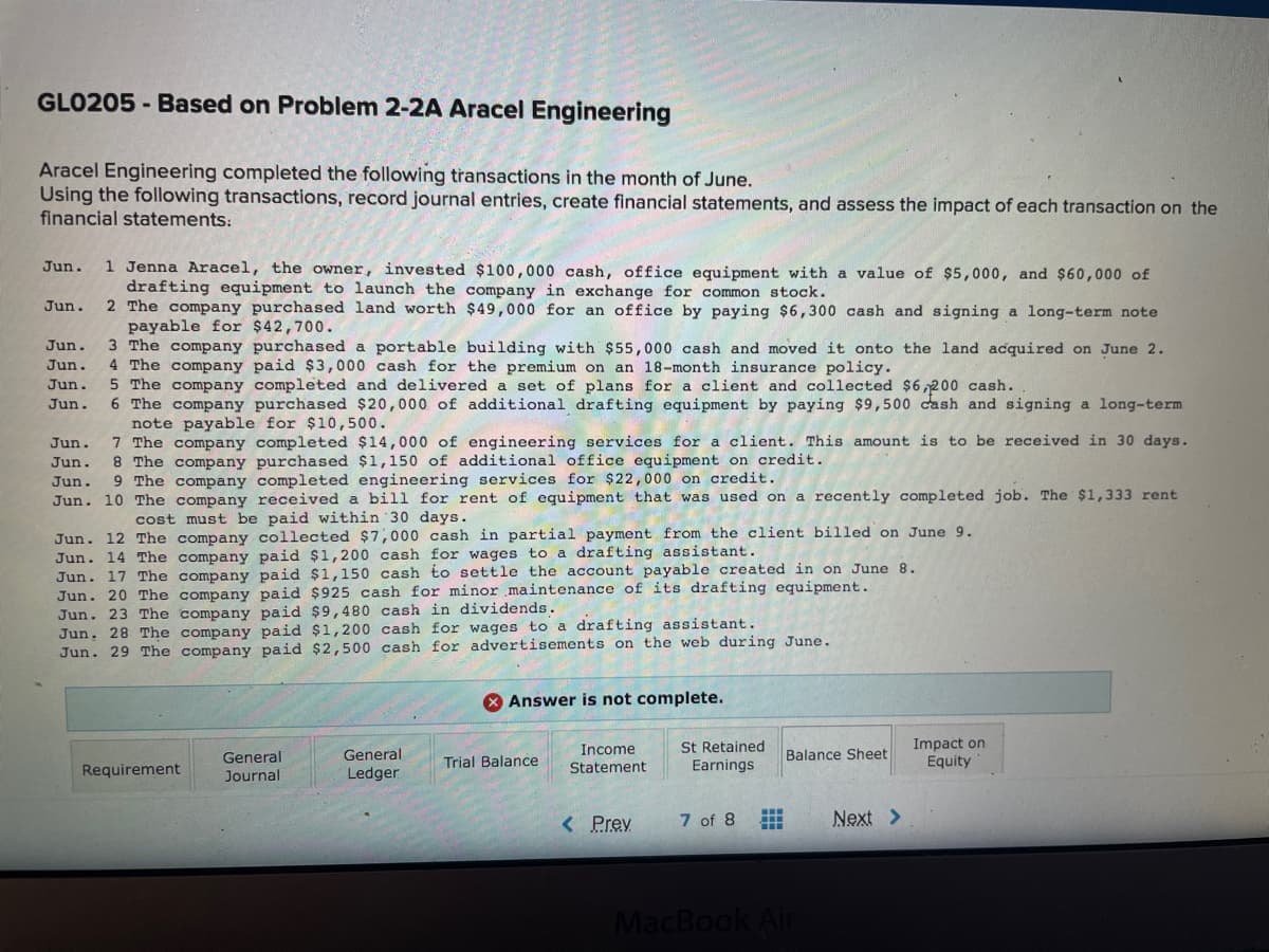 GLO205 - Based on Problem 2-2A Aracel Engineering
Aracel Engineering completed the following transactions in the month of June.
Using the following transactions, record journal entries, create financial statements, and assess the impact of each transaction on the
financial statements:
1 Jenna Aracel, the owner, invested $100,000 cash, office equipment with a value of $5,000, and $60,000 of
drafting equipment to launch the company in exchange for common stock.
2 The company purchased land worth $49,000 for an office by paying $6,300 cash and signing a long-term note
payable for $42,700.
3 The company purchased a portable building with $55,000 cash and moved it onto the land acquired on June 2.
4 The company paid $3,000 cash for the premium on an 18-month insurance policy.
5 The company completed and delivered a set of plans for a client and collected $6,200 cash.
6 The company purchased $20,000 of additional drafting equipment by paying $9,500 cash and signing a long-term
note payable for $10, 500.
7 The company completed $14,000 of engineering services for a client. This amount is to be received in 30 days.
8 The company purchased $1,150 of additional office equipment on credit.
9 The company completed engineering services for $22,000 on credit.
Jun.
Jun.
Jun.
Jun.
Jun.
Jun.
Jun.
Jun.
Jun.
Jun. 10 The company received a bill for rent of equipment that was used on a recently completed job. The $1,333 rent
cost must be paid within 30 days.
Jun. 12 The company collected $7,000 cash in partial payment from the client billed on June 9.
Jun. 14 The company paid $1,200 cash for wages to a drafting assistant.
Jun. 17 The company paid $1,150 cash to settle the account payable created in on June 8.
Jun. 20 The company paid $925 cash for minor maintenance of its drafting equipment.
Jun. 23 The company paid $9,480 cash in dividends.
Jun. 28 The company paid $1,200 cash for wages to a drafting assistant.
Jun. 29 The company paid $2,500 cash for advertisements on the web during June.
O Answer is not complete.
St Retained
Earnings
Impact on
Equity
General
General
Income
Balance Sheet
Trial Balance
Requirement
Journal
Ledger
Statement
< Prev
7 of 8
Next >
MacBook Air
