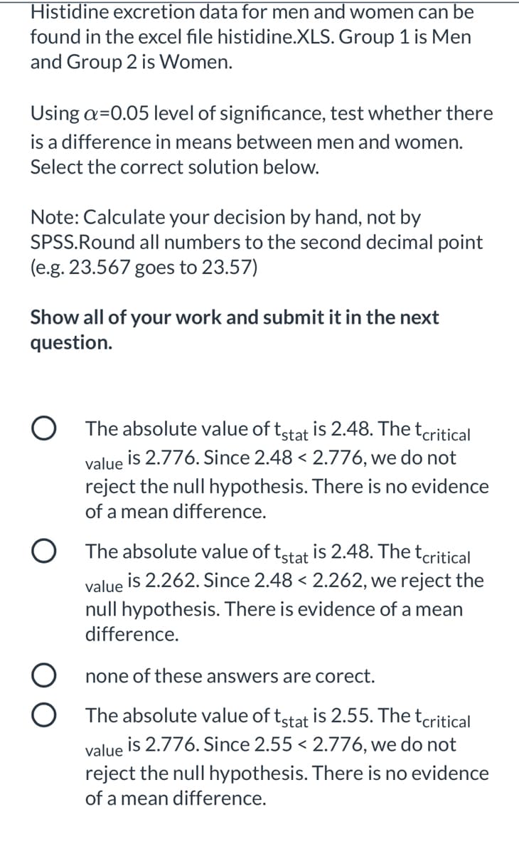 Histidine excretion data for men and women can be
found in the excel file histidine.XLS. Group 1 is Men
and Group 2 is Women.
Using a=0.05 level of significance, test whether there
is a difference in means between men and women.
Select the correct solution below.
Note: Calculate your decision by hand, not by
SPSS.Round all numbers to the second decimal point
(e.g. 23.567 goes to 23.57)
Show all of your work and submit it in the next
question.
O The absolute value of tstat is 2.48. The tcritical
value is 2.776. Since 2.48 < 2.776, we do not
reject the null hypothesis. There is no evidence
of a mean difference.
is 2.48. The tcritical
O The absolute value of tstat
is 2.262. Since 2.48 < 2.262, we reject the
value
null hypothesis. There is evidence of a mean
difference.
none of these answers are corect.
The absolute value of tstat is 2.55. The tcritical
is 2.776. Since 2.55 < 2.776, we do not
value
reject the null hypothesis. There is no evidence
of a mean difference.
