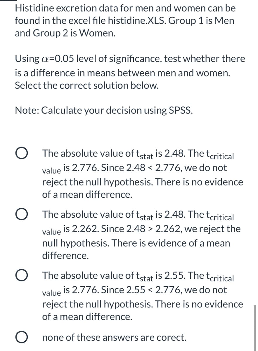 Histidine excretion data for men and women can be
found in the excel file histidine.XLS. Group 1 is Men
and Group 2 is Women.
Using a=0.05 level of significance, test whether there
is a difference in means between men and women.
Select the correct solution below.
Note: Calculate your decision using SPSS.
O The absolute value of tstat
is 2.48. The tcritical
value is 2.776. Since 2.48 < 2.776, we do not
reject the null hypothesis. There is no evidence
of a mean difference.
O The absolute value of tstat is 2.48. The tcritical
value is 2.262. Since 2.48 > 2.262, we reject the
null hypothesis. There is evidence of a mean
difference.
O The absolute value of tstat is 2.55. Thetcritical
is 2.776. Since 2.55 < 2.776, we do not
value
reject the null hypothesis. There is no evidence
of a mean difference.
none of these answers are corect.
