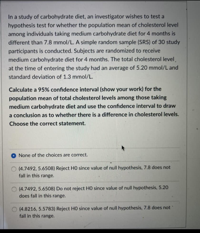 In a study of carbohydrate diet, an investigator wishes to test a
hypothesis test for whether the population mean of cholesterol level
among individuals taking medium carbohydrate diet for 4 months is
different than 7.8 mmol/L. A simple random sample (SRS) of 30 study
participants is conducted. Subjects are randomized to receive
medium carbohydrate diet for 4 months. The total cholesterol level,
at the time of entering the study had an average of 5.20 mmol/L and
standard deviation of 1.3 mmol/L.
Calculate a 95% confidence interval (show your work) for the
population mean of total cholesterol levels among those taking
medium carbohydrate diet and use the confidence interval to draw
a conclusion as to whether there is a difference in cholesterol levels.
Choose the correct statement.
None of the choices are correct.
(4.7492, 5.6508) Reject HO since value of null hypothesis, 7.8 does not
fall in this range.
(4.7492, 5.6508) Do not reject HO since value of null hypothesis, 5.20
does fall in this range.
(4.8216, 5.5783) Reject HO since value of null hypothesis, 7.8 does not
fall in this range.
