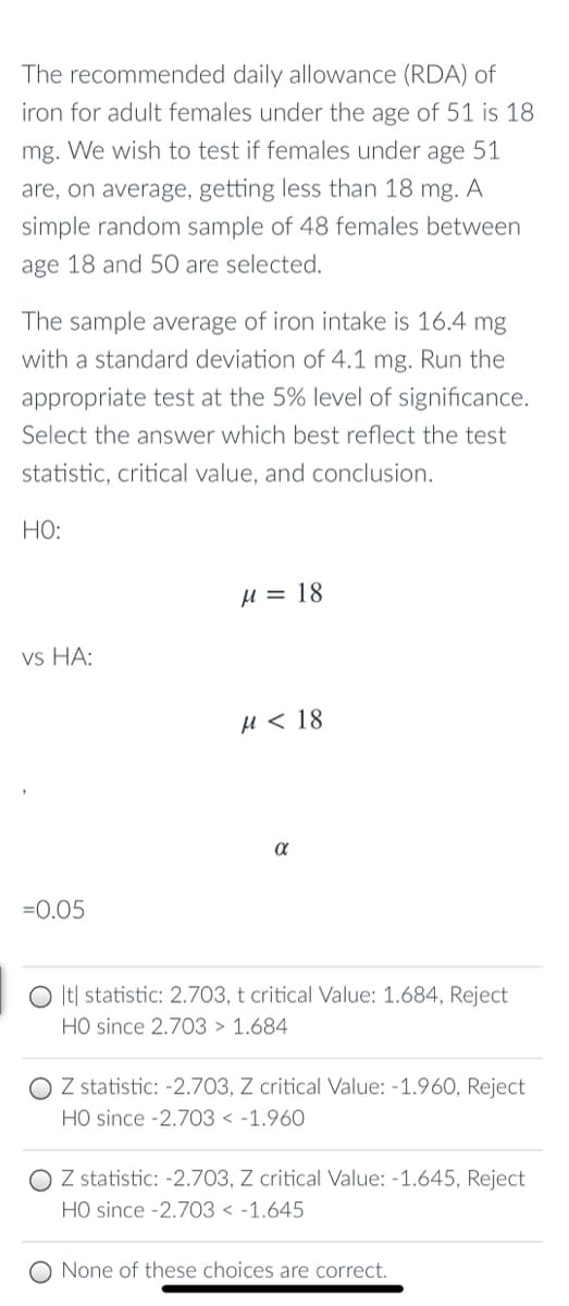 The recommended daily allowance (RDA) of
iron for adult females under the age of 51 is 18
mg. We wish to test if females under age 51
are, on average, getting less than 18 mg. A
simple random sample of 48 females between
age 18 and 50O are selected.
The sample average of iron intake is 16.4 mg
with a standard deviation of 4.1 mg. Run the
appropriate test at the 5% level of significance.
Select the answer which best reflect the test
statistic, critical value, and conclusion.
HO:
µ = 18
vs HA:
и < 18
=0.05
O It| statistic: 2.703, t critical Value: 1.684, Reject
HO since 2.703 > 1.684
O Z statistic: -2.703, Z critical Value: -1.960, Reject
HO since -2.703 < -1.960
O Z statistic: -2.703, Z critical Value: -1.645, Reject
HO since -2.703 < -1.645
None of these choices are correct.
