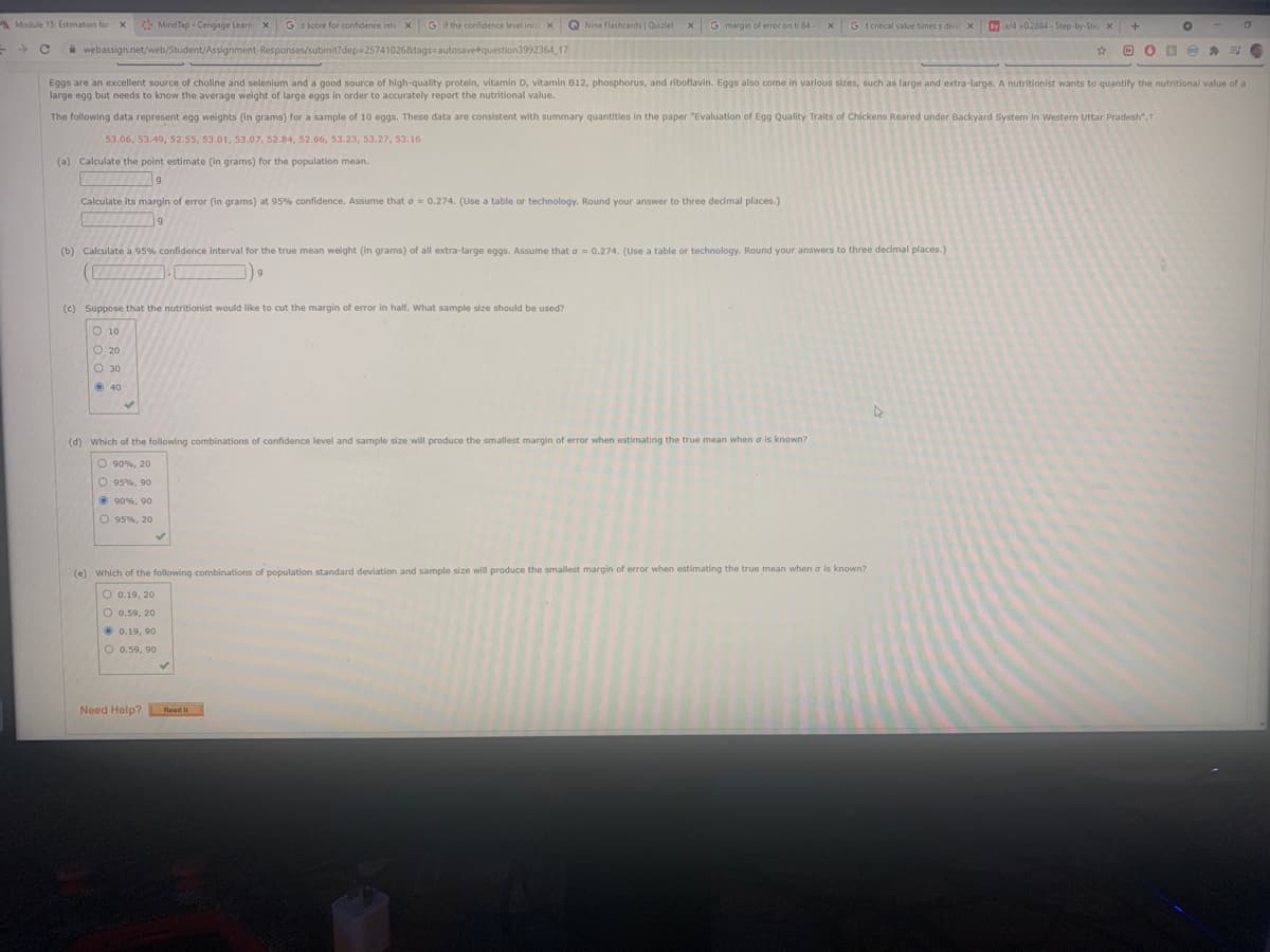 A Module 15: Estimation for x
> MindTap - Cengage Learn x
G 2 score for confidence inte x
G if the confidence level incrx
Q Nine Flashcards | Quizlet x
G margin of error on ti 84
G t critical value times s divic x
Sy /4 0.2884 - Step-by-Ste x
A webassign.net/web/Student/Assignment-Responses/submit?dep=25741026&tags=autosavetquestion3992364 17
Eggs are an excellent source of choline and selenium and a good source of high-quality protein, vitamin D, vitamin B12, phosphorus, and riboflavin. Eggs also come in various sizes, such as large and extra-large. A nutritionist wants to quantify the nutritional value of a
large egg but needs to know the average weight of large eggs in order to accurately report the nutritional value.
The following data represent egg weights (in grams) for a sample of 10 eggs. These data are consistent with summary quantities in the paper "Evaluation of Egg Quality Traits of Chickens Reared under Backyard System in Western Uttar Pradesh".T
53.06, 53.49, S2.55, 53.01, 53.07, 52.84, 52.66, 53.23, 53.27, 53.16
(a) Calculate the point estimate (in grams) for the population mean.
Calculate its margin of error (in grams) at 95% confidence. Assume that o = 0.274. (Use a table or technology. Round your answer to three decimal places.)
(b) Calculate a 95% confidence interval for the true mean weight (in grams) of all extra-large eggs. Assume that a = 0.274. (Use a table or technology. Round your answers to three decimal places.)
(c) Suppose that the nutritionist would like to cut the margin of error in half. What sample size should be used?
O 10
O 20
O 30
O 40
(d) Which of the following combinations of confidence level and sample size will produce the smallest margin of error when estimating the true mean when a is known?
O 90%, 20
O 95%, 90
O 90%, 90
O 95%, 20
(e) Which of the following combinations of population standard deviation and sample size will produce the smallest margin of error when estimating the true mean when a is known?
O 0.19, 20
O 0.59, 20
O 0.19, 90
O 0.59, 90
Need Help? L Read it
