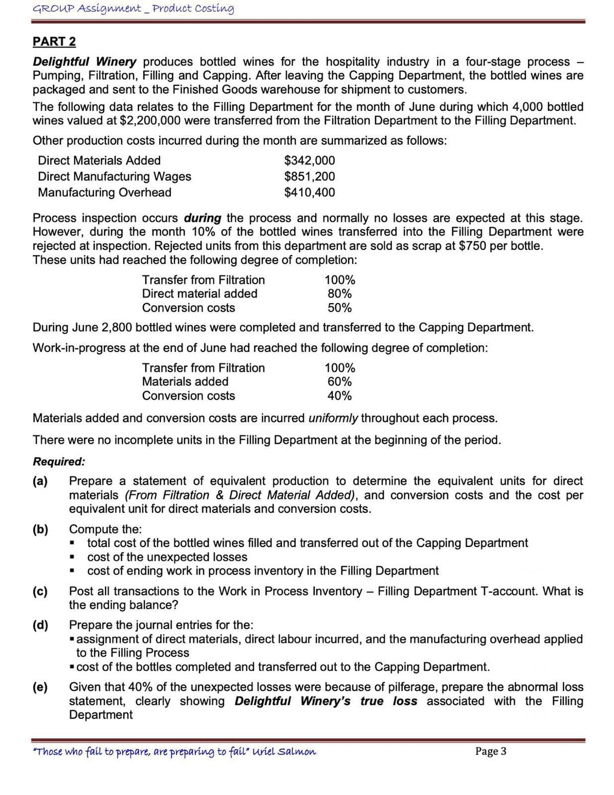 GROUP Assignment _ Product Costing
PART 2
-
Delightful Winery produces bottled wines for the hospitality industry in a four-stage process
Pumping, Filtration, Filling and Capping. After leaving the Capping Department, the bottled wines are
packaged and sent to the Finished Goods warehouse for shipment to customers.
The following data relates to the Filling Department for the month of June during which 4,000 bottled
wines valued at $2,200,000 were transferred from the Filtration Department to the Filling Department.
Other production costs incurred during the month are summarized as follows:
Direct Materials Added
Direct Manufacturing Wages
Manufacturing Overhead
$342,000
$851,200
$410,400
Process inspection occurs during the process and normally no losses are expected at this stage.
However, during the month 10% of the bottled wines transferred into the Filling Department were
rejected at inspection. Rejected units from this department are sold as scrap at $750 per bottle.
These units had reached the following degree of completion:
Transfer from Filtration
Direct material added
Conversion costs
100%
80%
50%
During June 2,800 bottled wines were completed and transferred to the Capping Department.
Work-in-progress at the end of June had reached the following degree of completion:
Transfer from Filtration
Materials added
Conversion costs
100%
60%
40%
Materials added and conversion costs are incurred uniformly throughout each process.
There were no incomplete units in the Filling Department at the beginning of the period.
Required:
(a)
(b)
(c)
(d)
(e)
Prepare a statement of equivalent production to determine the equivalent units for direct
materials (From Filtration & Direct Material Added), and conversion costs and the cost per
equivalent unit for direct materials and conversion costs.
Compute the:
total cost of the bottled wines filled and transferred out of the Capping Department
cost of the unexpected losses
cost of ending work in process inventory in the Filling Department
Post all transactions to the Work in Process Inventory - Filling Department T-account. What is
the ending balance?
Prepare the journal entries for the:
■ assignment of direct materials, direct labour incurred, and the manufacturing overhead applied
to the Filling Process
■ cost of the bottles completed and transferred out to the Capping Department.
Given that 40% of the unexpected losses were because of pilferage, prepare the abnormal loss
statement, clearly showing Delightful Winery's true loss associated with the Filling
Department
"Those who fail to prepare, are preparing to fail" uriel Salmon
Page 3