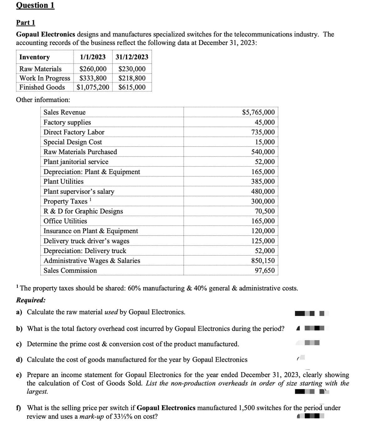 Question 1
Part 1
Gopaul Electronics designs and manufactures specialized switches for the telecommunications industry. The
accounting records of the business reflect the following data at December 31, 2023:
Inventory
1/1/2023
31/12/2023
Raw Materials
$260,000
$230,000
Work In Progress
$333,800 $218,800
Finished Goods $1,075,200 $615,000
Other information:
Sales Revenue
Factory supplies
Direct Factory Labor
Special Design Cost
Raw Materials Purchased
Plant janitorial service
Depreciation: Plant & Equipment
Plant Utilities
Plant supervisor's salary
Property Taxes 1
R & D for Graphic Designs
Office Utilities
Insurance on Plant & Equipment
Delivery truck driver's wages
Depreciation: Delivery truck
Administrative Wages & Salaries
Sales Commission
$5,765,000
45,000
735,000
15,000
540,000
52,000
165,000
385,000
480,000
300,000
70,500
165,000
120,000
125,000
52,000
850,150
97,650
¹ The property taxes should be shared: 60% manufacturing & 40% general & administrative costs.
Required:
a) Calculate the raw material used by Gopaul Electronics.
b) What is the total factory overhead cost incurred by Gopaul Electronics during the period?
c) Determine the prime cost & conversion cost of the product manufactured.
d) Calculate the cost of goods manufactured for the year by Gopaul Electronics
e) Prepare an income statement for Gopaul Electronics for the year ended December 31, 2023, clearly showing
the calculation of Cost of Goods Sold. List the non-production overheads in order of size starting with the
largest.
f) What is the selling price per switch if Gopaul Electronics manufactured 1,500 switches for the period under
review and uses a mark-up of 33%% on cost?