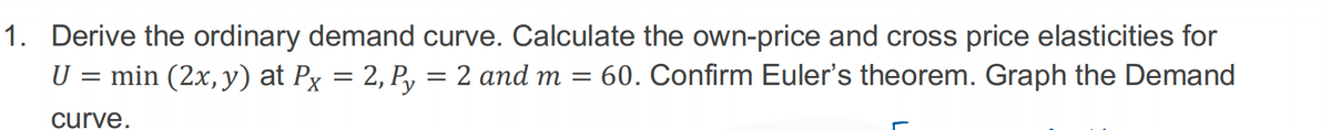 1. Derive the ordinary demand curve. Calculate the own-price and cross price elasticities for
U = min (2x, y) at Px
60. Confirm Euler's theorem. Graph the Demand
curve.
=
2, Py
= 2 and m =
