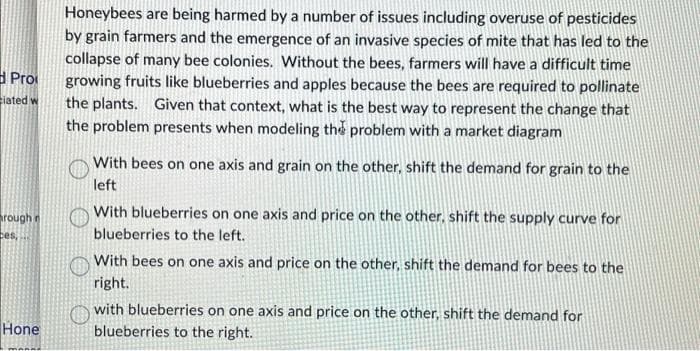 Pro
iated w
rough r
ces,
Hone
Honeybees are being harmed by a number of issues including overuse of pesticides
by grain farmers and the emergence of an invasive species of mite that has led to the
collapse of many bee colonies. Without the bees, farmers will have a difficult time
growing fruits like blueberries and apples because the bees are required to pollinate
the plants. Given that context, what is the best way to represent the change that
the problem presents when modeling the problem with a market diagram
With bees on one axis and grain on the other, shift the demand for grain to the
left
With blueberries on one axis and price on the other, shift the supply curve for
blueberries to the left.
With bees on one axis and price on the other, shift the demand for bees to the
right.
with blueberries on one axis and price on the other, shift the demand for
blueberries to the right.