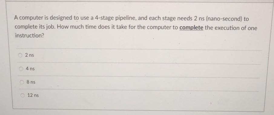 A computer is designed to use a 4-stage pipeline, and each stage needs 2 ns (nano-second) to
complete its job. How much time does it take for the computer to complete the execution of one
instruction?
O 2 ns
4 ns
O 8 ns
O 12 ns
