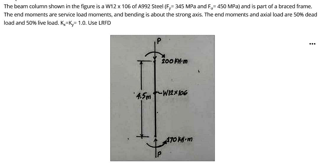 The beam column shown in the figure is a W12 x 106 of A992 Steel (Fy=345 MPa and F= 450 MPa) and is part of a braced frame.
The end moments are service load moments, and bending is about the strong axis. The end moments and axial load are 50% dead
load and 50% live load. Kx-K, 1.0. Use LRFD
200 FN-m
4.5mW12X106
170 k-m