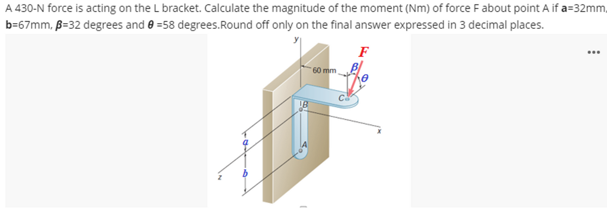 A 430-N force is acting on the L bracket. Calculate the magnitude of the moment (Nm) of force F about point A if a=32mm,
b=67mm, B=32 degrees and 0 =58 degrees. Round off only on the final answer expressed in 3 decimal places.
IB
60 mm