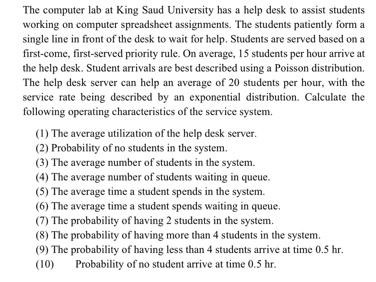 The computer lab at King Saud University has a help desk to assist students
working on computer spreadsheet assignments. The students patiently form a
single line in front of the desk to wait for help. Students are served based on a
hour arrive at
first-come, first-served priority rule. On average, 15 students
the help desk. Student arrivals are best described using a Poisson distribution.
per
The help desk server can help an average of 20 students per hour, with the
service rate being described by an exponential distribution. Calculate the
following operating characteristics of the service system.
(1) The average utilization of the help desk server.
(2) Probability of no students in the system.
(3) The average number of students in the system.
(4) The average number of students waiting in queue.
(5) The average time a student spends in the system.
(6) The average time a student spends waiting in queue.
(7) The probability of having 2 students in the system.
(8) The probability of having more than 4 students in the system.
(9) The probability of having less than 4 students arrive at time 0.5 hr.
(10)
Probability of no student arrive at time 0.5 hr.
