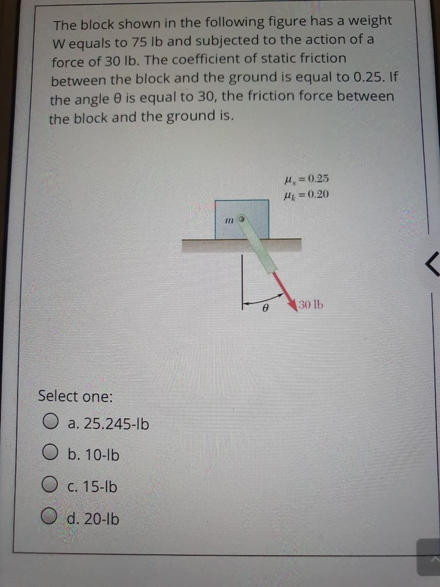 The block shown in the following figure has a weight
W equals to 75 lb and subjected to the action of a
force of 30 lb. The coefficient of static friction
between the block and the ground is equal to 0.25. If
the angle 0 is equal to 30, the friction force between
the block and the ground is.
H =0.25
H =0.20
m
30 lb
Select one:
а. 25.245-lb
O b. 10-lb
O c. 15-lb
O d. 20-lb
