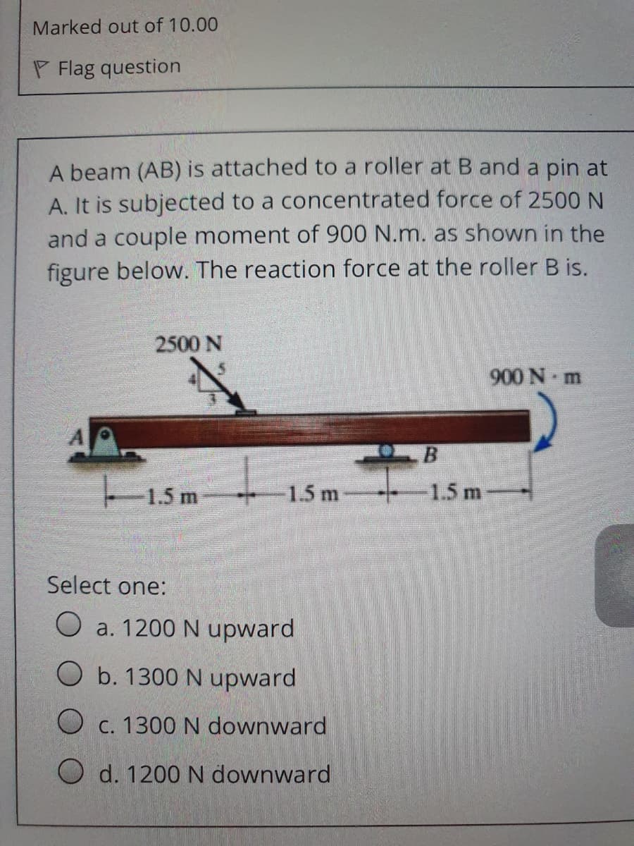 Marked out of 10.00
P Flag question
A beam (AB) is attached to a roller at B and a pin at
A. It is subjected to a concentrated force of 2500 N
and a couple moment of 900 N.m. as shown in the
figure below. The reaction force at the roller B is.
2500 N
900 N m
B
1.5 m
1.5 m
1.5 m
Select one:
O a. 1200 N upward
O b. 1300 N upward
O c. 1300 N downward
O d. 1200 N downward
