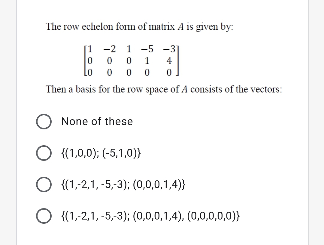 The row echelon form of matrix A is given by:
[1 -2 1 -5 -3]
1
4
Lo
Then a basis for the row space of A consists of the vectors:
None of these
O {(1,0,0); (-5,1,0)}
O {(1,-2,1, -5,-3); (0,0,0,1,4)}
{(1,-2,1, -5,-3); (0,0,0,1,4), (0,0,0,0,0)}
