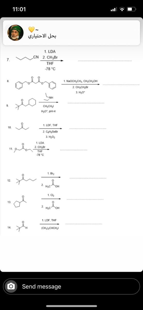 11:01
بحل الاحتياري
1. LDA
„CN 2. CH3B.
7.
THE
-78 °C
1. NaoCH,CH, Cн,сн-он
2. CH3CH,Br
3. H3O*
NH
CH,CH,I
H3O*, pH=4
1. LDF, THF
10.
2. CaHgSeBr
3. H2O2
1. LDA
2. CH,Br
THE
-78 °C
1. Br2
12.
2. H,cOH
1. Cl,
13.
2.
H3C
1. LDF, THF
14.
(CH3),CHCH,I
Send message
