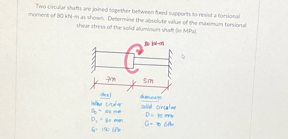 Two circular shafts are joined together between fixed supports to resist a torsional
moment of 80 kN-m as shown. Determine the absolute value of the maximum torsional
shear stress of the solid aluminum shaft (in MPa).
80 IN-m
sm
duminum
Solid circalar
steel
hllon eircul or
Do 100 mm
D= 75 mm
Di- 80 mm
G- 0 GPo
G- 150 EPa
