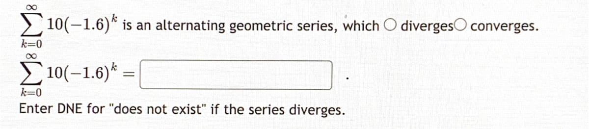 8
10(-1.6)*
10(-1.6) is an alternating geometric series, which O diverges converges.
k=0
Σ 10(-1.6)* -
=
k=0
Enter DNE for "does not exist" if the series diverges.