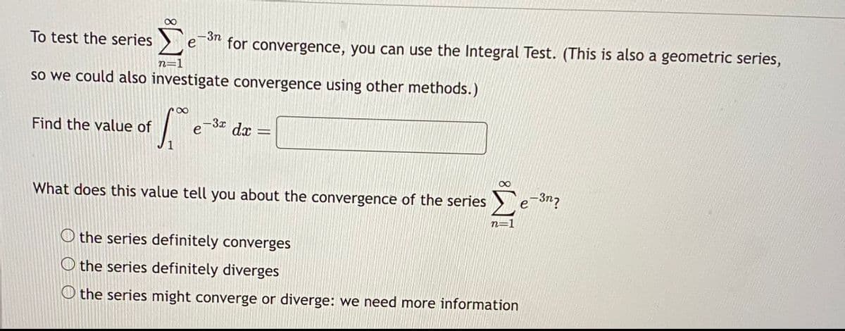 ∞
Το test the series Σ
n=1
so we could also investigate convergence using other methods.)
Find the value of
∞
-3n
for convergence, you can use the Integral Test. (This is also a geometric series,
e
-3x
dx =
What does this value tell you about the convergence of the series
8
n=1
O the series definitely converges
O the series definitely diverges
the series might converge or diverge: we need more information
-3n?
e