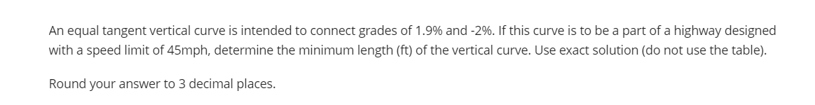 An equal tangent vertical curve is intended to connect grades of 1.9% and -2%. If this curve is to be a part of a highway designed
with a speed limit of 45mph, determine the minimum length (ft) of the vertical curve. Use exact solution (do not use the table).
Round your answer to 3 decimal places.
