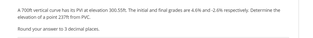 A 700ft vertical curve has its PVI at elevation 300.55ft. The initial and final grades are 4.6% and -2.6% respectively. Determine the
elevation of a point 237ft from PVC.
Round your answer to 3 decimal places.
