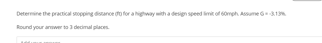 Determine the practical stopping distance (ft) for a highway with a design speed limit of 60mph. Assume G = -3.13%.
Round your answer to 3 decimal places.
Add vour.
